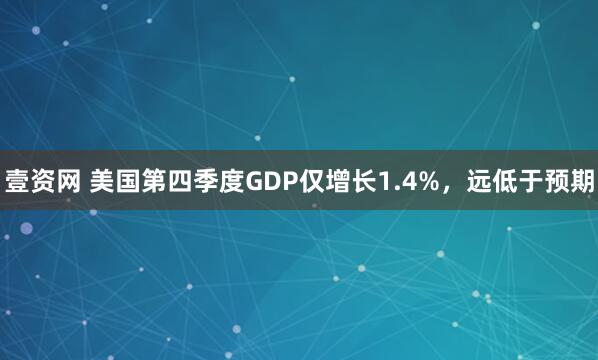 壹资网 美国第四季度GDP仅增长1.4%，远低于预期