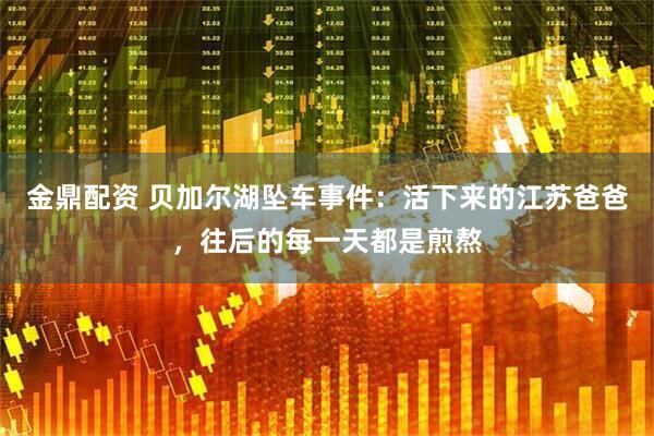 金鼎配资 贝加尔湖坠车事件：活下来的江苏爸爸，往后的每一天都是煎熬