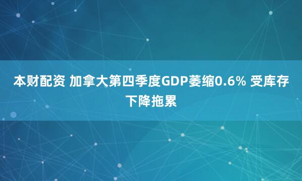 本财配资 加拿大第四季度GDP萎缩0.6% 受库存下降拖累