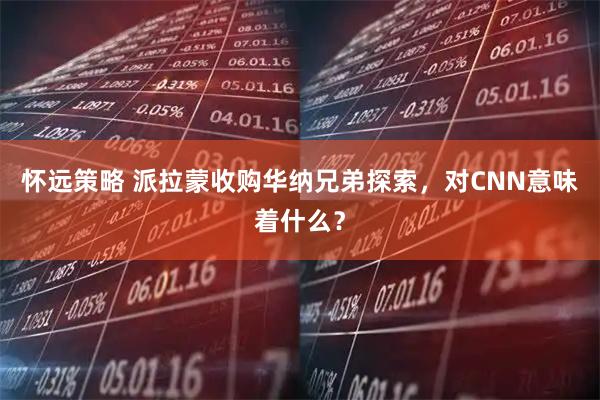 怀远策略 派拉蒙收购华纳兄弟探索，对CNN意味着什么？