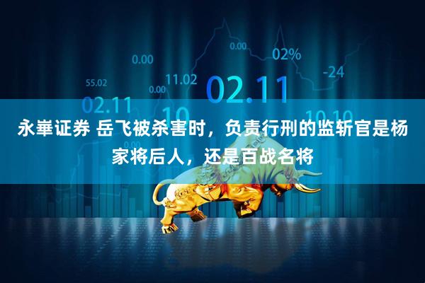 永崋证券 岳飞被杀害时，负责行刑的监斩官是杨家将后人，还是百战名将