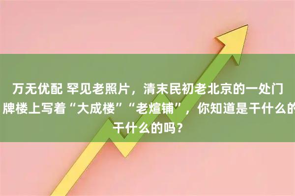 万无优配 罕见老照片，清末民初老北京的一处门脸，牌楼上写着“大成楼”“老煊铺”，你知道是干什么的吗？