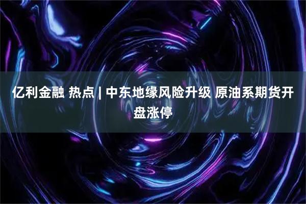 亿利金融 热点 | 中东地缘风险升级 原油系期货开盘涨停