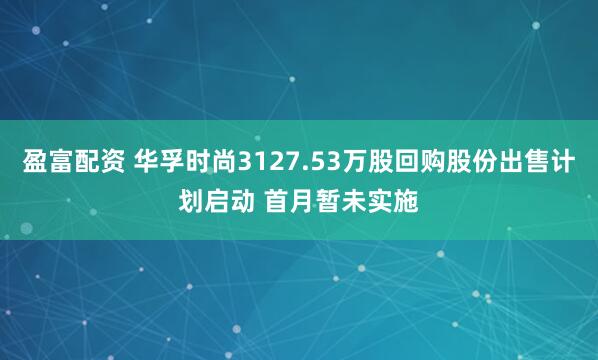 盈富配资 华孚时尚3127.53万股回购股份出售计划启动 首月暂未实施