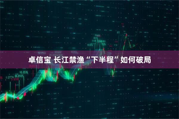 卓信宝 长江禁渔“下半程”如何破局