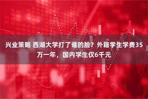 兴业策略 西湖大学打了谁的脸？外籍学生学费35万一年，国内学生仅6千元