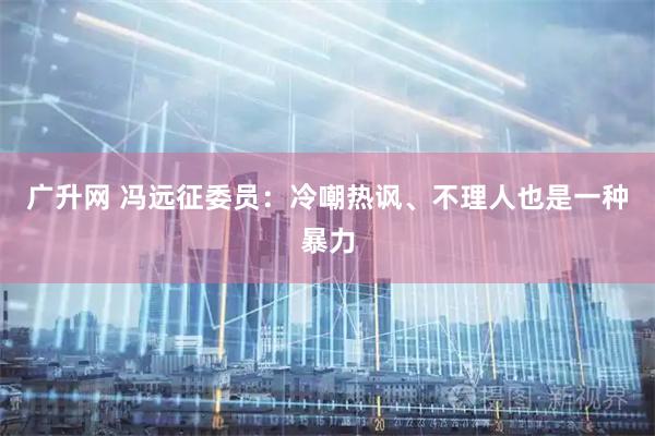 广升网 冯远征委员：冷嘲热讽、不理人也是一种暴力
