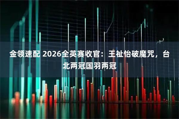 金领速配 2026全英赛收官：王祉怡破魔咒，台北两冠国羽两冠