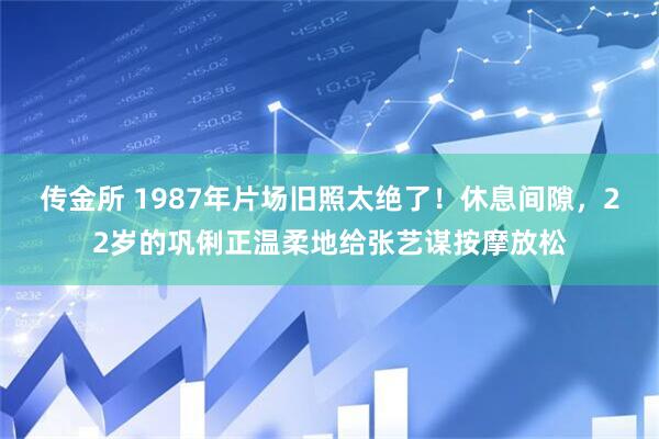 传金所 1987年片场旧照太绝了！休息间隙，22岁的巩俐正温柔地给张艺谋按摩放松