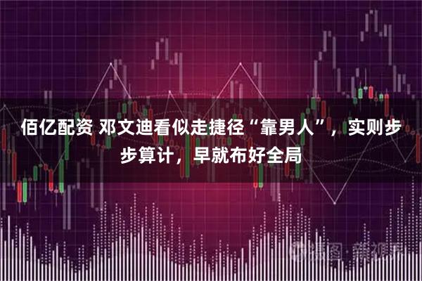 佰亿配资 邓文迪看似走捷径“靠男人”,实则步步算计,早就布好全局