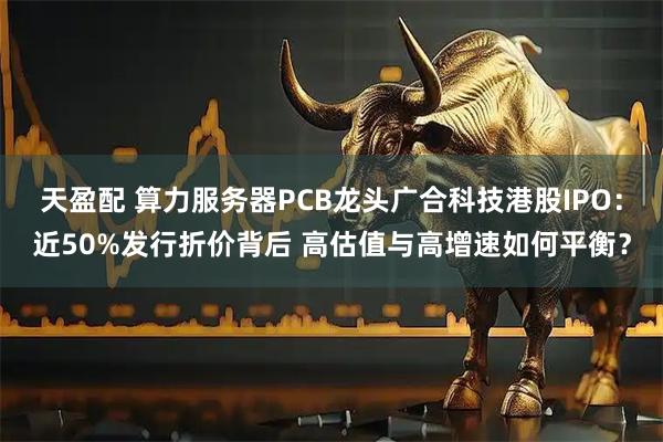 天盈配 算力服务器PCB龙头广合科技港股IPO：近50%发行折价背后 高估值与高增速如何平衡？