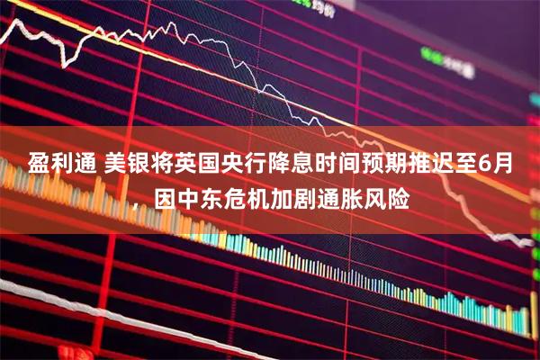 盈利通 美银将英国央行降息时间预期推迟至6月，因中东危机加剧通胀风险