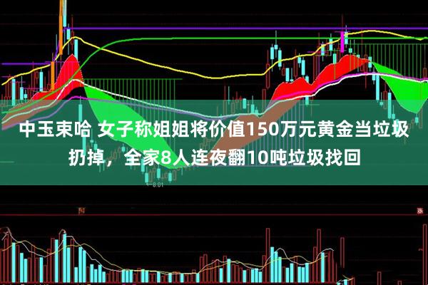中玉束哈 女子称姐姐将价值150万元黄金当垃圾扔掉，全家8人连夜翻10吨垃圾找回