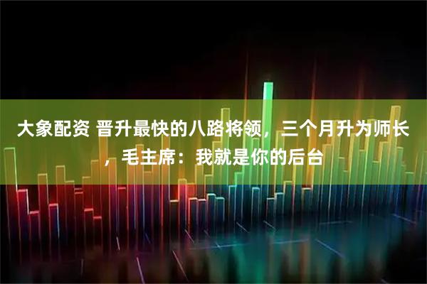 大象配资 晋升最快的八路将领，三个月升为师长，毛主席：我就是你的后台