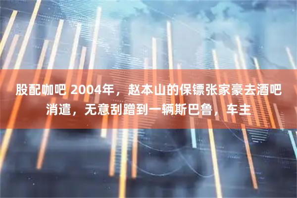 股配咖吧 2004年,赵本山的保镖张家豪去酒吧消遣,无意刮蹭到一辆斯巴鲁,车主