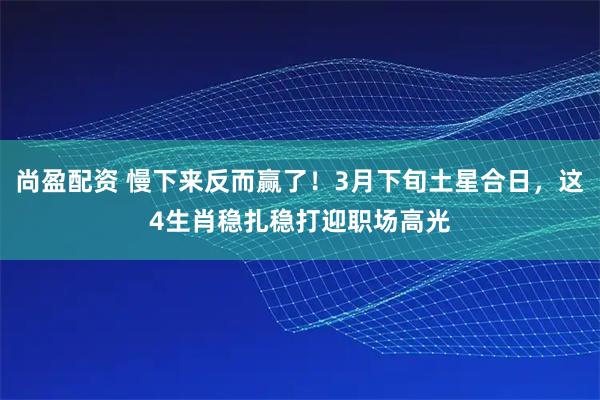 尚盈配资 慢下来反而赢了！3月下旬土星合日，这4生肖稳扎稳打迎职场高光