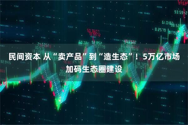 民间资本 从“卖产品”到“造生态”!5万亿市场加码生态圈建设