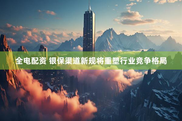 全电配资 银保渠道新规将重塑行业竞争格局