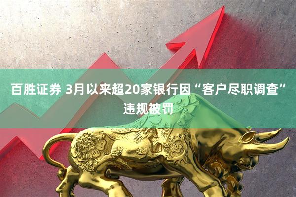 百胜证券 3月以来超20家银行因“客户尽职调查”违规被罚