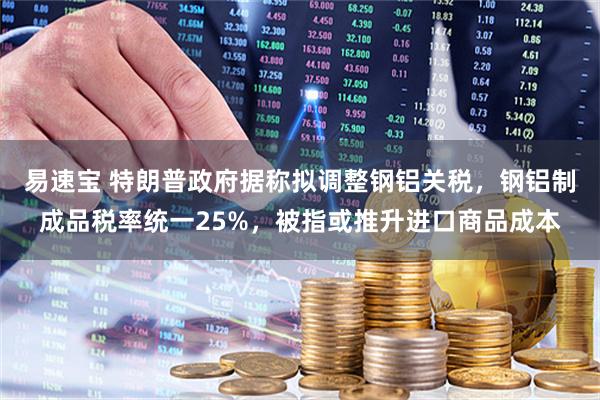 易速宝 特朗普政府据称拟调整钢铝关税，钢铝制成品税率统一25%，被指或推升进口商品成本