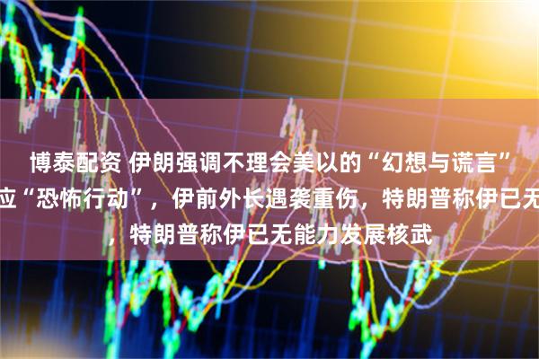 博泰配资 伊朗强调不理会美以的“幻想与谎言”，警告对等回应“恐怖行动”，伊前外长遇袭重伤，特朗普称伊已无能力发展核武