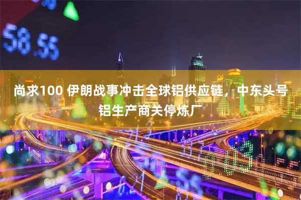 尚求100 伊朗战事冲击全球铝供应链，中东头号铝生产商关停炼厂