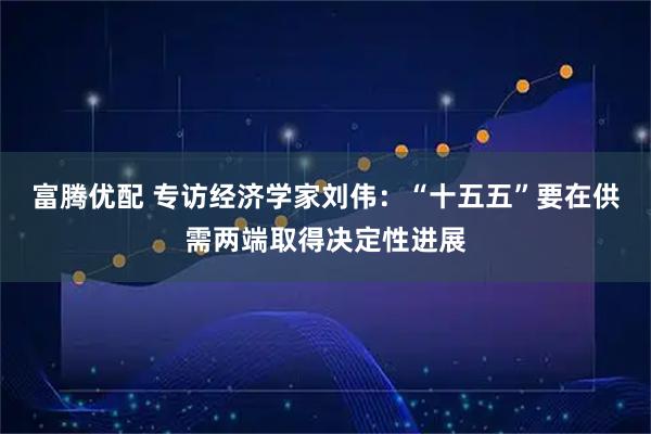富腾优配 专访经济学家刘伟：“十五五”要在供需两端取得决定性进展