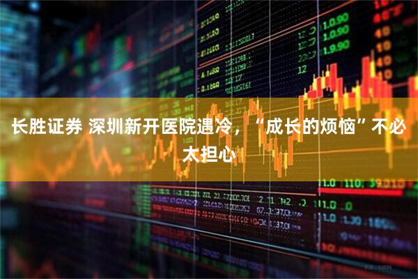 长胜证券 深圳新开医院遇冷，“成长的烦恼”不必太担心