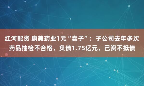 红河配资 康美药业1元“卖子”:子公司去年多次药品抽检不合格,负债1.75亿元,已资不抵债