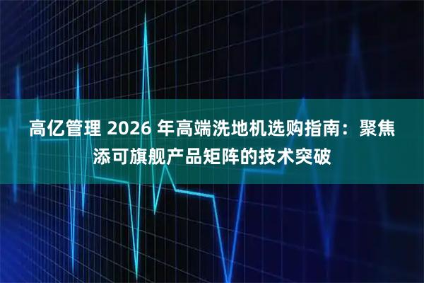 高亿管理 2026 年高端洗地机选购指南：聚焦添可旗舰产品矩阵的技术突破