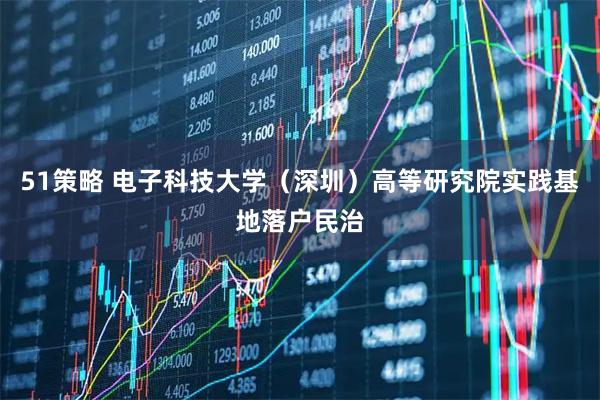 51策略 电子科技大学(深圳)高等研究院实践基地落户民治