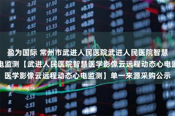 盈为国际 常州市武进人民医院武进人民医院智慧医学影像云远程动态心电监测【武进人民医院智慧医学影像云远程动态心电监测】单一来源采购公示