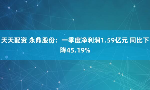 天天配资 永鼎股份：一季度净利润1.59亿元 同比下降45.19%