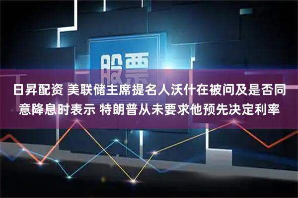 日昇配资 美联储主席提名人沃什在被问及是否同意降息时表示 特朗普从未要求他预先决定利率