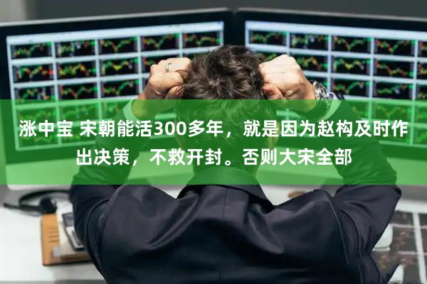 涨中宝 宋朝能活300多年，就是因为赵构及时作出决策，不救开封。否则大宋全部