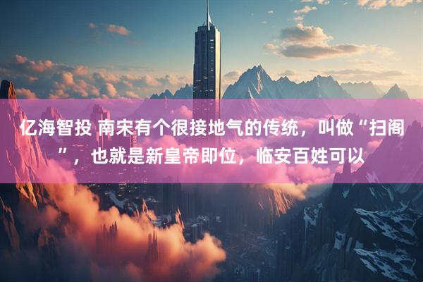 亿海智投 南宋有个很接地气的传统，叫做“扫阁”，也就是新皇帝即位，临安百姓可以