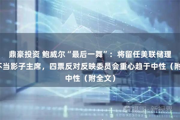 鼎豪投资 鲍威尔“最后一舞”：将留任美联储理事、不当影子主席，四票反对反映委员会重心趋于中性（附全文）