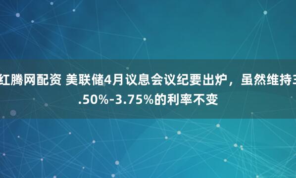 红腾网配资 美联储4月议息会议纪要出炉，虽然维持3.50%-3.75%的利率不变