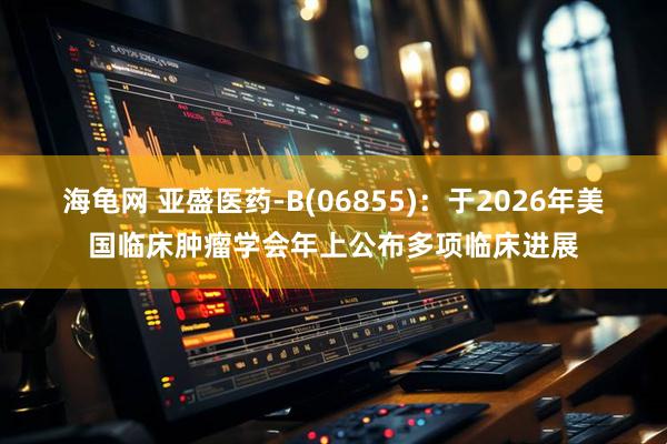 海龟网 亚盛医药-B(06855):于2026年美国临床肿瘤学会年上公布多项临床进展