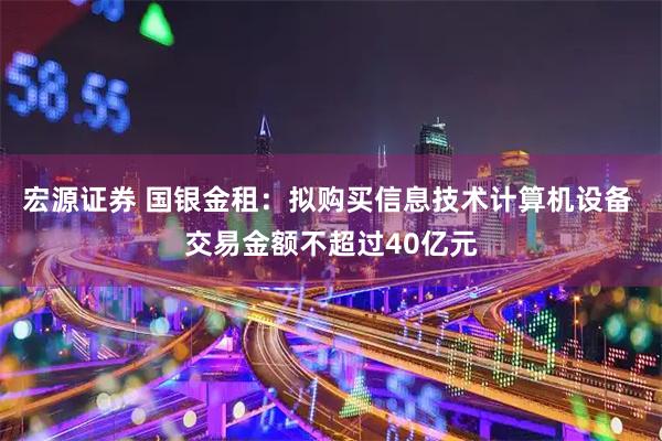 宏源证券 国银金租：拟购买信息技术计算机设备 交易金额不超过40亿元