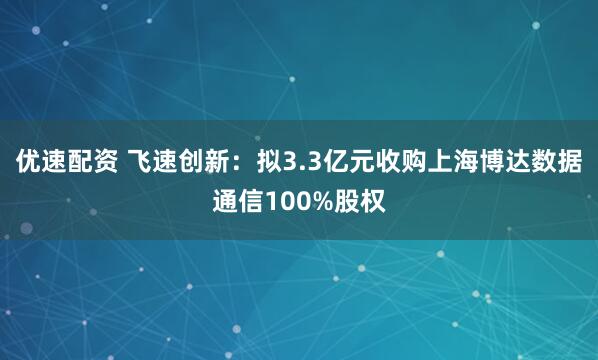 优速配资 飞速创新：拟3.3亿元收购上海博达数据通信100%股权