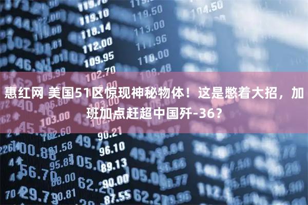 惠红网 美国51区惊现神秘物体！这是憋着大招，加班加点赶超中国歼-36？
