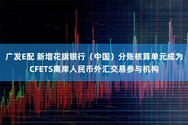 广发E配 新增花旗银行（中国）分账核算单元成为CFETS离岸人民币外汇交易参与机构
