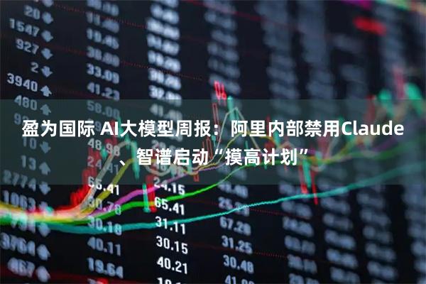 盈为国际 AI大模型周报：阿里内部禁用Claude、智谱启动“摸高计划”