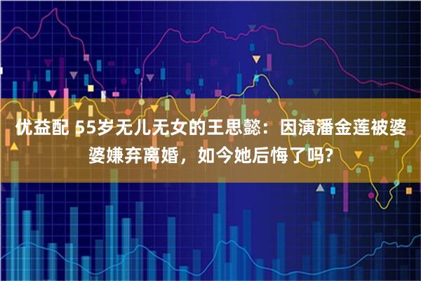 优益配 55岁无儿无女的王思懿：因演潘金莲被婆婆嫌弃离婚，如今她后悔了吗?