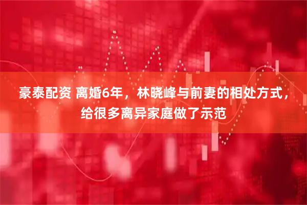 豪泰配资 离婚6年，林晓峰与前妻的相处方式，给很多离异家庭做了示范
