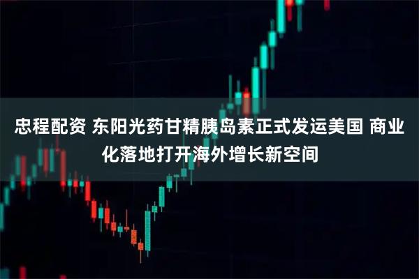 忠程配资 东阳光药甘精胰岛素正式发运美国 商业化落地打开海外增长新空间