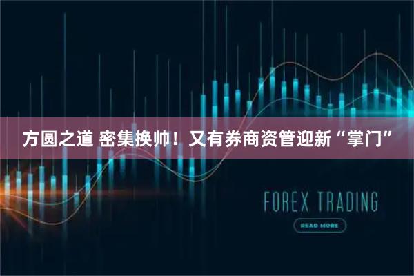 方圆之道 密集换帅！又有券商资管迎新“掌门”