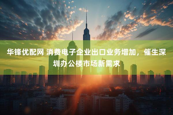 华锋优配网 消费电子企业出口业务增加,催生深圳办公楼市场新需求
