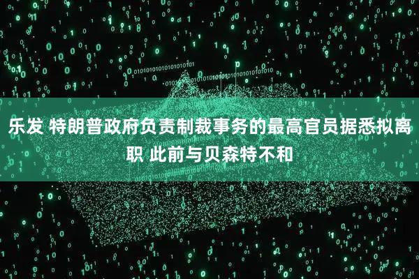 乐发 特朗普政府负责制裁事务的最高官员据悉拟离职 此前与贝森特不和